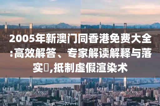 2005年新澳門(mén)同香港免費(fèi)大全:高效解答、專(zhuān)家解讀解釋與落實(shí)?,抵制虛假渲染術(shù)