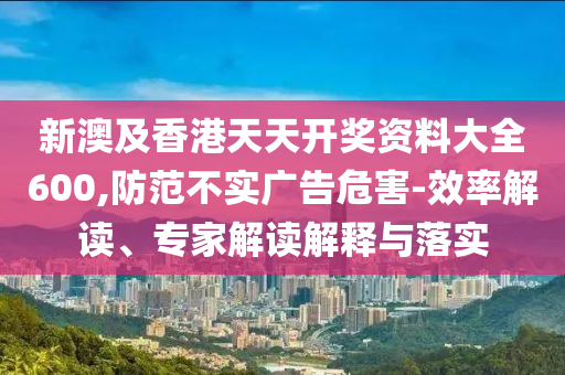 新澳及香港天天開(kāi)獎(jiǎng)資料大全600,防范不實(shí)廣告危害-效率解讀、專家解讀解釋與落實(shí)