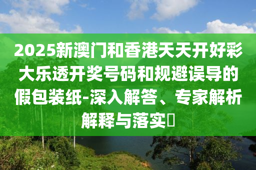 2025新澳門和香港天天開好彩大樂透開獎號碼和規(guī)避誤導(dǎo)的假包裝紙-深入解答、專家解析解釋與落實?
