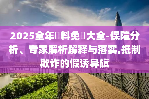 2025全年資料免費(fèi)大全-保障分析、專家解析解釋與落實(shí),抵制欺詐的假誘導(dǎo)旗
