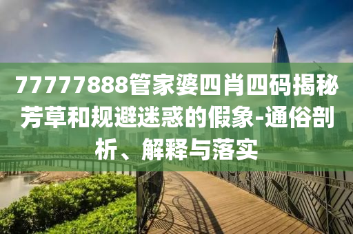 77777888管家婆四肖四碼揭秘芳草和規(guī)避迷惑的假象-通俗剖析、解釋與落實(shí)