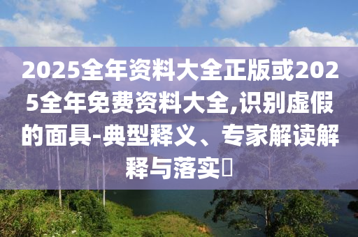 2025全年資料大全正版或2025全年免費資料大全,識別虛假的面具-典型釋義、專家解讀解釋與落實?