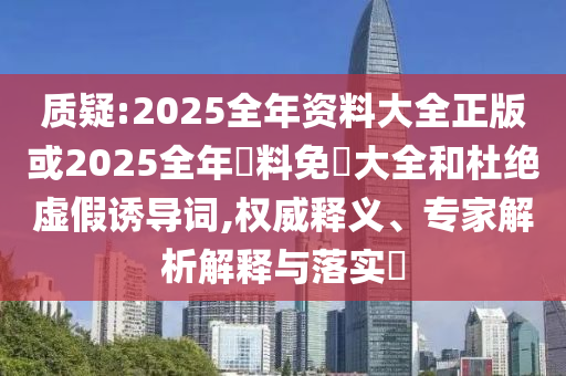 質(zhì)疑:2025全年資料大全正版或2025全年資料免費大全和杜絕虛假誘導(dǎo)詞,權(quán)威釋義、專家解析解釋與落實?