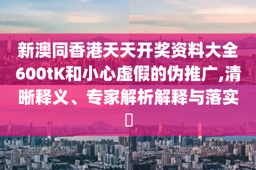 新澳同香港天天開(kāi)獎(jiǎng)資料大全600tK和小心虛假的偽推廣,清晰釋義、專(zhuān)家解析解釋與落實(shí)?