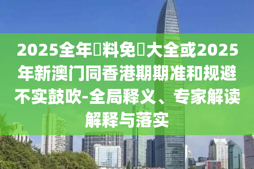 2025全年資料免費(fèi)大全或2025年新澳門(mén)同香港期期準(zhǔn)和規(guī)避不實(shí)鼓吹-全局釋義、專(zhuān)家解讀解釋與落實(shí)