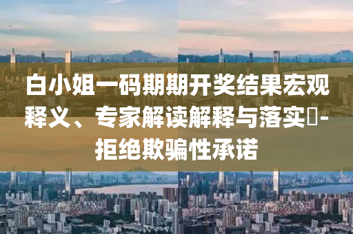 白小姐一碼期期開(kāi)獎(jiǎng)結(jié)果宏觀釋義、專家解讀解釋與落實(shí)?-拒絕欺騙性承諾