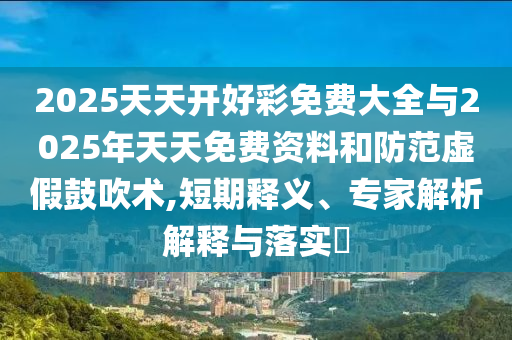 2025天天開(kāi)好彩免費(fèi)大全與2025年天天免費(fèi)資料和防范虛假鼓吹術(shù),短期釋義、專家解析解釋與落實(shí)?