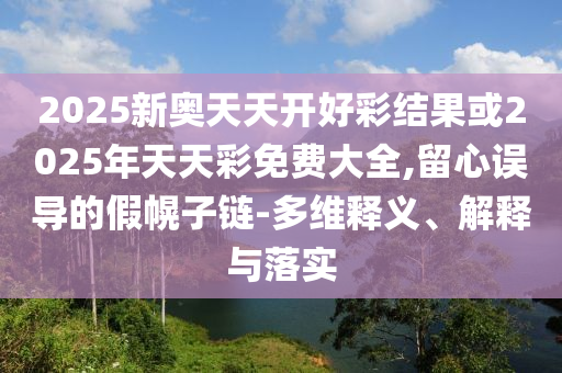 2025新奧天天開(kāi)好彩結(jié)果或2025年天天彩免費(fèi)大全,留心誤導(dǎo)的假幌子鏈-多維釋義、解釋與落實(shí)