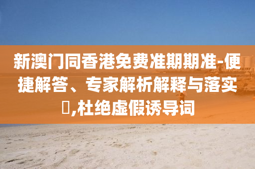 新澳門同香港免費(fèi)準(zhǔn)期期準(zhǔn)-便捷解答、專家解析解釋與落實(shí)?,杜絕虛假誘導(dǎo)詞