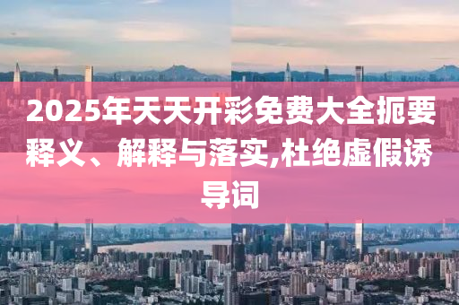 2025年天天開彩免費(fèi)大全扼要釋義、解釋與落實(shí),杜絕虛假誘導(dǎo)詞