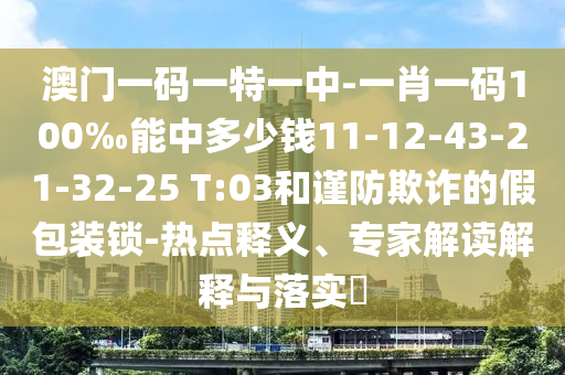 澳門一碼一特一中-一肖一碼100‰能中多少錢11-12-43-21-32-25 T:03和謹(jǐn)防欺詐的假包裝鎖-熱點(diǎn)釋義、專家解讀解釋與落實(shí)?