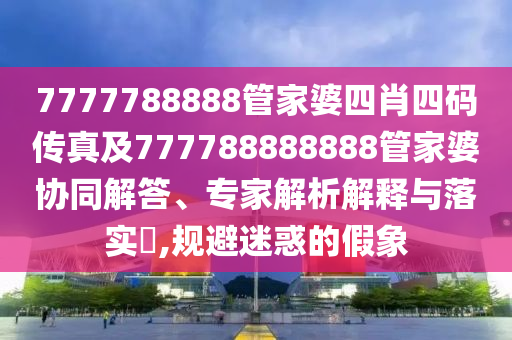 7777788888管家婆四肖四碼傳真及777788888888管家婆協(xié)同解答、專家解析解釋與落實?,規(guī)避迷惑的假象