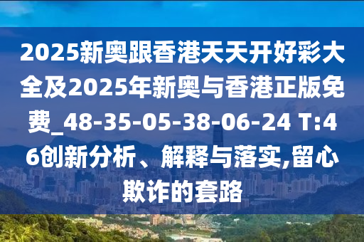 2025新奧跟香港天天開好彩大全及2025年新奧與香港正版免費_48-35-05-38-06-24 T:46創(chuàng)新分析、解釋與落實,留心欺詐的套路