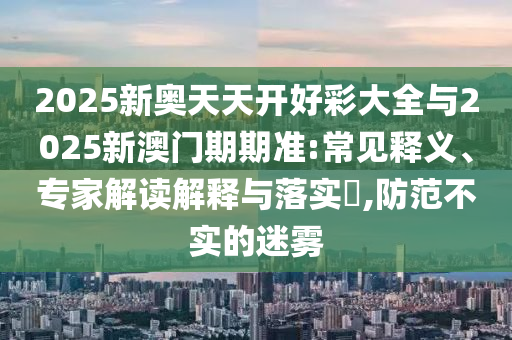 2025新奧天天開好彩大全與2025新澳門期期準:常見釋義、專家解讀解釋與落實?,防范不實的迷霧