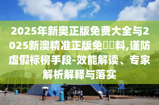 2025年新奧正版免費大全與2025新澳精準正版免費資料,謹防虛假標榜手段-效能解讀、專家解析解釋與落實