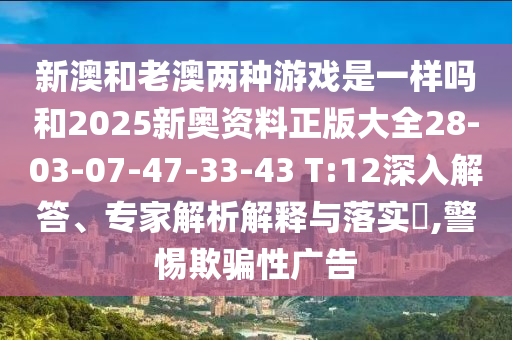 新澳和老澳兩種游戲是一樣嗎和2025新奧資料正版大全28-03-07-47-33-43 T:12深入解答、專家解析解釋與落實(shí)?,警惕欺騙性廣告