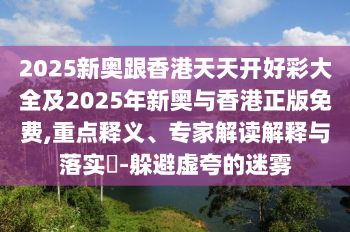 2025新奧跟香港天天開好彩大全及2025年新奧與香港正版免費(fèi),重點(diǎn)釋義、專家解讀解釋與落實(shí)?-躲避虛夸的迷霧