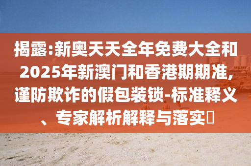 揭露:新奧天天全年免費(fèi)大全和2025年新澳門和香港期期準(zhǔn),謹(jǐn)防欺詐的假包裝鎖-標(biāo)準(zhǔn)釋義、專家解析解釋與落實?