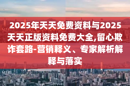 2025年天天免費資料與2025天天正版資料免費大全,留心欺詐套路-營銷釋義、專家解析解釋與落實
