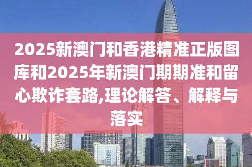 2025新澳門和香港精準(zhǔn)正版圖庫(kù)和2025年新澳門期期準(zhǔn)和留心欺詐套路,理論解答、解釋與落實(shí)