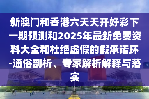 新澳門和香港六天天開好彩下一期預(yù)測和2025年最新免費(fèi)資料大全和杜絕虛假的假承諾環(huán)-通俗剖析、專家解析解釋與落實(shí)