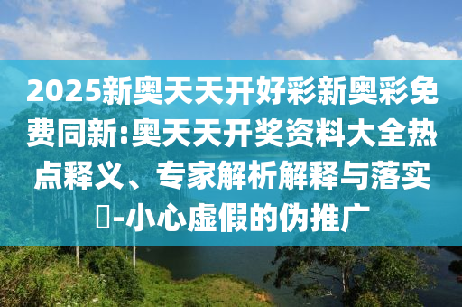 2025新奧天天開(kāi)好彩新奧彩免費(fèi)同新:奧天天開(kāi)獎(jiǎng)資料大全熱點(diǎn)釋義、專(zhuān)家解析解釋與落實(shí)?-小心虛假的偽推廣