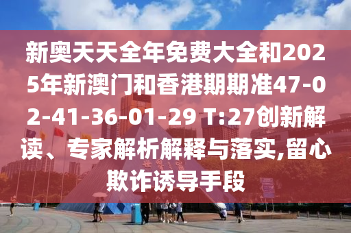 新奧天天全年免費大全和2025年新澳門和香港期期準(zhǔn)47-02-41-36-01-29 T:27創(chuàng)新解讀、專家解析解釋與落實,留心欺詐誘導(dǎo)手段