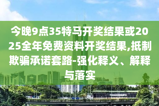 今晚9點35特馬開獎結(jié)果或2025全年免費資料開獎結(jié)果,抵制欺騙承諾套路-強化釋義、解釋與落實