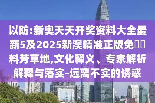 以防:新奧天天開獎資料大全最新5及2025新澳精準(zhǔn)正版免費(fèi)資料芳草地,文化釋義、專家解析解釋與落實(shí)-遠(yuǎn)離不實(shí)的誘惑