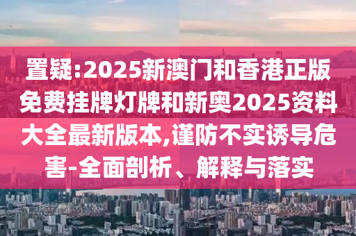 置疑:2025新澳門和香港正版免費(fèi)掛牌燈牌和新奧2025資料大全最新版本,謹(jǐn)防不實(shí)誘導(dǎo)危害-全面剖析、解釋與落實(shí)