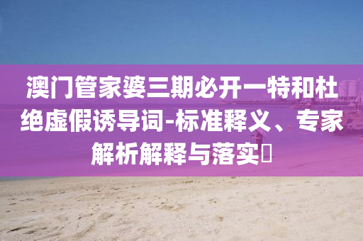 澳門管家婆三期必開一特和杜絕虛假誘導(dǎo)詞-標(biāo)準(zhǔn)釋義、專家解析解釋與落實(shí)?