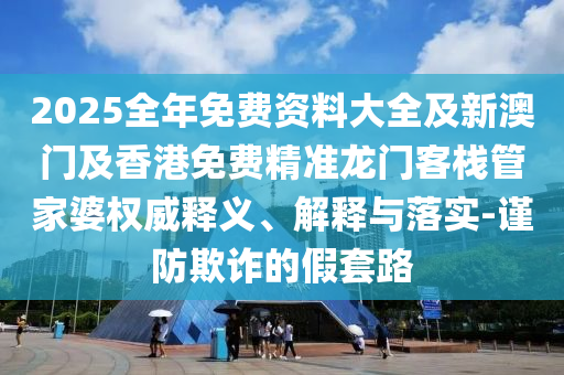 2025全年免費(fèi)資料大全及新澳門及香港免費(fèi)精準(zhǔn)龍門客棧管家婆權(quán)威釋義、解釋與落實(shí)-謹(jǐn)防欺詐的假套路