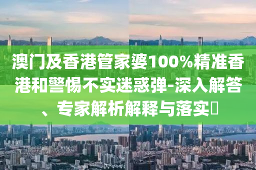 澳門及香港管家婆100%精準(zhǔn)香港和警惕不實(shí)迷惑彈-深入解答、專家解析解釋與落實(shí)?