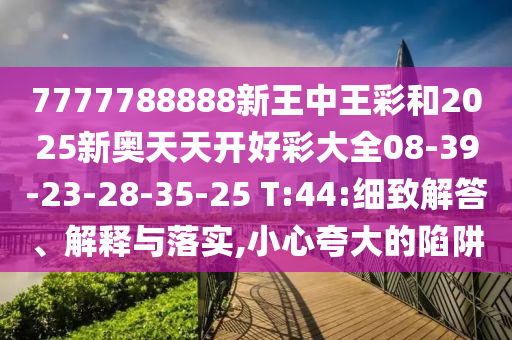 7777788888新王中王彩和2025新奧天天開好彩大全08-39-23-28-35-25 T:44:細(xì)致解答、解釋與落實(shí),小心夸大的陷阱