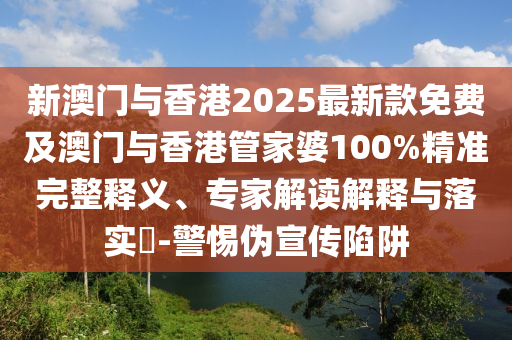 新澳門(mén)與香港2025最新款免費(fèi)及澳門(mén)與香港管家婆100%精準(zhǔn)完整釋義、專家解讀解釋與落實(shí)?-警惕偽宣傳陷阱