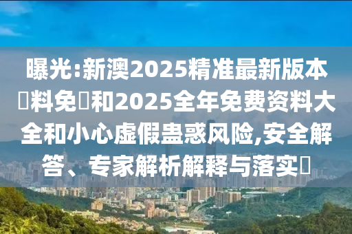 曝光:新澳2025精準(zhǔn)最新版本資料免費(fèi)和2025全年免費(fèi)資料大全和小心虛假蠱惑風(fēng)險(xiǎn),安全解答、專家解析解釋與落實(shí)?