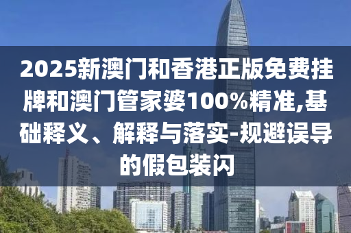 2025新澳門和香港正版免費掛牌和澳門管家婆100%精準,基礎釋義、解釋與落實-規(guī)避誤導的假包裝閃