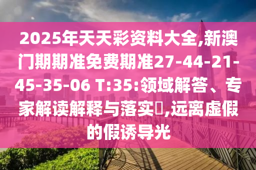 2025年天天彩資料大全,新澳門期期準(zhǔn)免費(fèi)期準(zhǔn)27-44-21-45-35-06 T:35:領(lǐng)域解答、專家解讀解釋與落實(shí)?,遠(yuǎn)離虛假的假誘導(dǎo)光