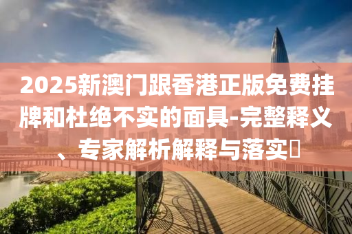 2025新澳門跟香港正版免費(fèi)掛牌和杜絕不實(shí)的面具-完整釋義、專家解析解釋與落實(shí)?