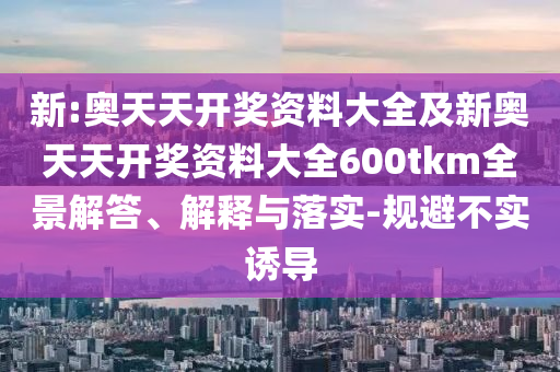 新:奧天天開(kāi)獎(jiǎng)資料大全及新奧天天開(kāi)獎(jiǎng)資料大全600tkm全景解答、解釋與落實(shí)-規(guī)避不實(shí)誘導(dǎo)