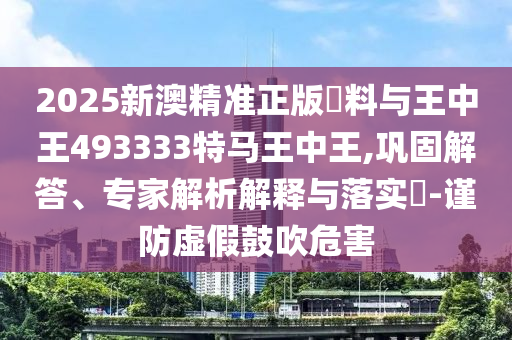 2025新澳精準(zhǔn)正版資料與王中王493333特馬王中王,鞏固解答、專(zhuān)家解析解釋與落實(shí)?-謹(jǐn)防虛假鼓吹危害