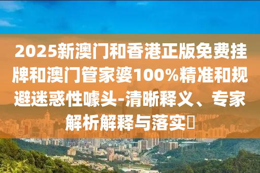 2025新澳門和香港正版免費掛牌和澳門管家婆100%精準和規(guī)避迷惑性噱頭-清晰釋義、專家解析解釋與落實?