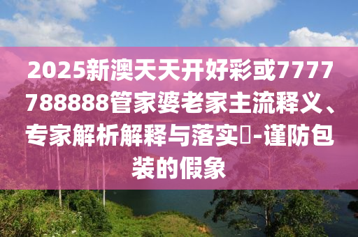 2025新澳天天開好彩或7777788888管家婆老家主流釋義、專家解析解釋與落實?-謹防包裝的假象