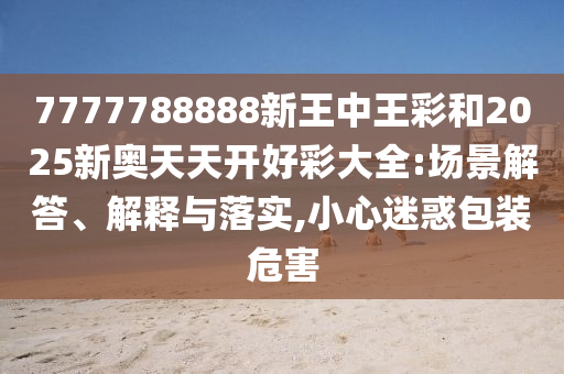 7777788888新王中王彩和2025新奧天天開好彩大全:場景解答、解釋與落實(shí),小心迷惑包裝危害
