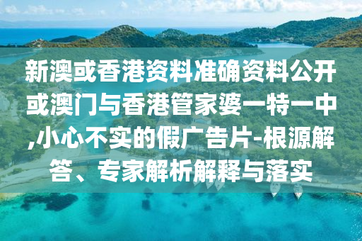 新澳或香港資料準(zhǔn)確資料公開或澳門與香港管家婆一特一中,小心不實(shí)的假廣告片-根源解答、專家解析解釋與落實(shí)