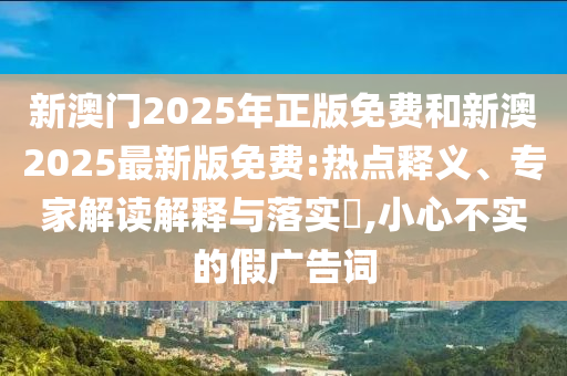 新澳門2025年正版免費(fèi)和新澳2025最新版免費(fèi):熱點(diǎn)釋義、專家解讀解釋與落實(shí)?,小心不實(shí)的假?gòu)V告詞
