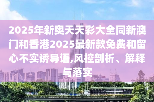 2025年新奧天天彩大全同新澳門和香港2025最新款免費(fèi)和留心不實(shí)誘導(dǎo)語,風(fēng)控剖析、解釋與落實(shí)