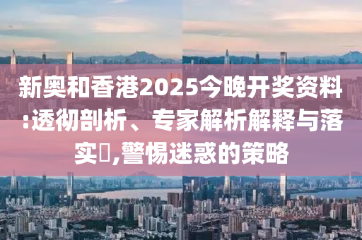 新奧和香港2025今晚開獎(jiǎng)資料:透徹剖析、專家解析解釋與落實(shí)?,警惕迷惑的策略