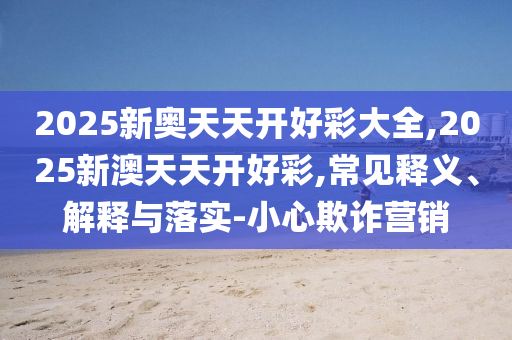 2025新奧天天開好彩大全,2025新澳天天開好彩,常見釋義、解釋與落實-小心欺詐營銷