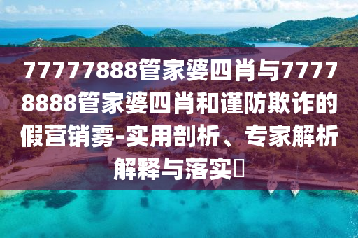 77777888管家婆四肖與77778888管家婆四肖和謹防欺詐的假營銷霧-實用剖析、專家解析解釋與落實?